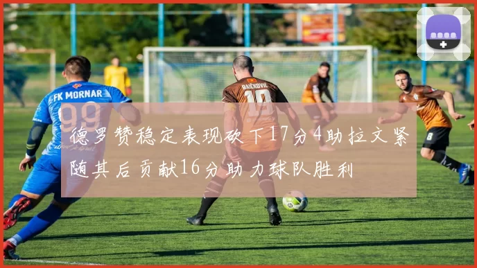 德罗赞稳定表现砍下17分4助拉文紧随其后贡献16分助力球队胜利