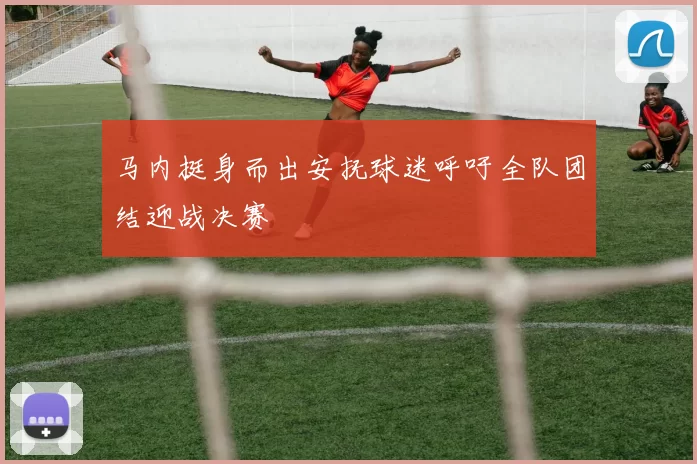 马内挺身而出安抚球迷呼吁全队团结迎战决赛