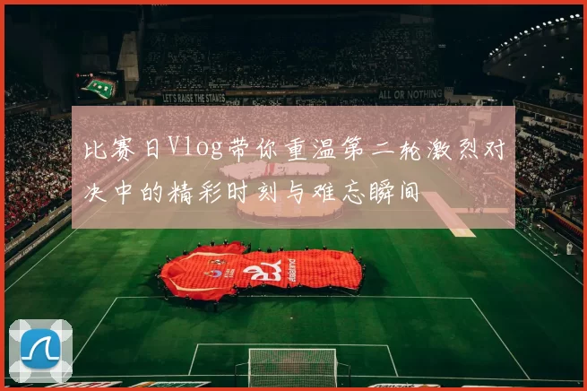 比赛日Vlog带你重温第二轮激烈对决中的精彩时刻与难忘瞬间