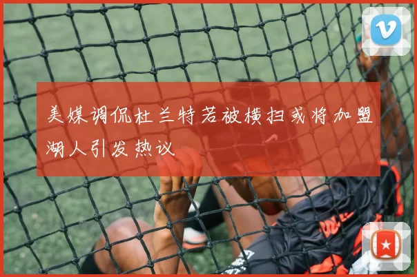 美媒调侃杜兰特若被横扫或将加盟湖人引发热议