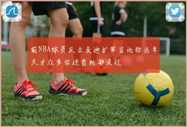 前NBA球员反击麦迪扩军言论称当年天才众多你连首轮都没过