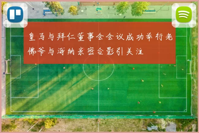 皇马与拜仁董事会会议成功举行老佛爷与海纳亲密合影引关注