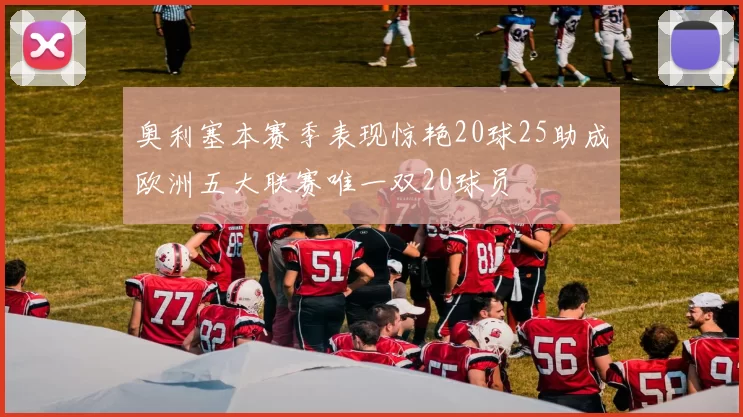 奥利塞本赛季表现惊艳20球25助成欧洲五大联赛唯一双20球员