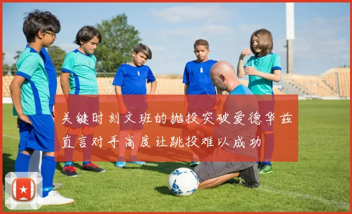 关键时刻文班的抛投突破爱德华兹直言对手高度让跳投难以成功
