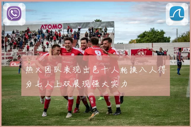 热火团队表现出色十人轮换八人得分七人上双展现强大实力