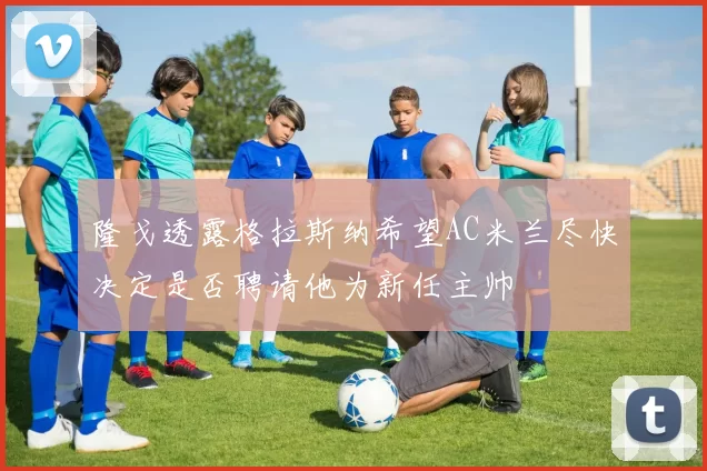 隆戈透露格拉斯纳希望AC米兰尽快决定是否聘请他为新任主帅