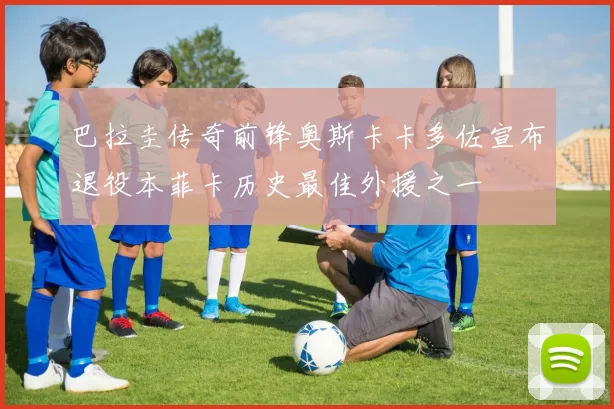 巴拉圭传奇前锋奥斯卡卡多佐宣布退役本菲卡历史最佳外援之一