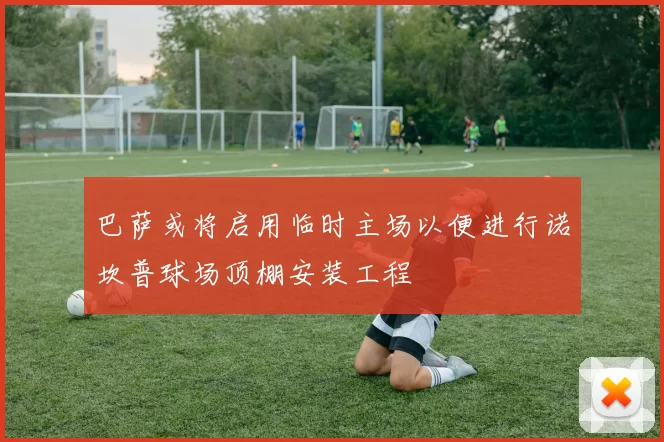 巴萨或将启用临时主场以便进行诺坎普球场顶棚安装工程