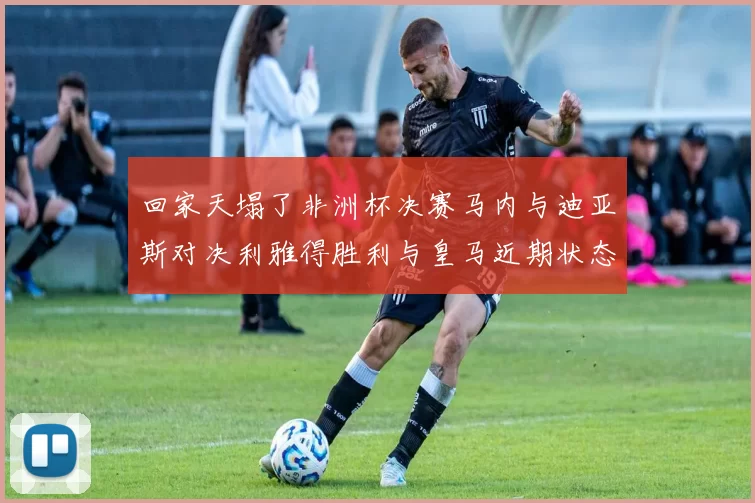 回家天塌了非洲杯决赛马内与迪亚斯对决利雅得胜利与皇马近期状态堪忧