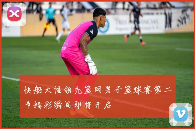 快船大幅领先篮网男子篮球赛第二节精彩瞬间即将开启